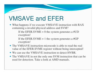 VMSAVE and EFER
What happens if we execute VMSAVE instruction with RAX
containing a invalid physical address and SVM?
If the EFER.SVME = 0 the system generates a #UD
exception!
If the EFER.SVME = 1 the system generates a #GP
exception!
The VMSAVE instruction microcode is able to read the real
value of the EFER.SVME register without being intercepted!
We can use the VMSAVE instruction to detect HVBR.
The VMSAVE in not the only one SVM instruction that can be
used for detection. Take a look at AMD manuals.
 