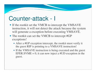 Counter-attack - I
If the rootkit set the VMCB to intercept the VMSAVE
instruction, it will not detect the attack because the system
will generate a exception before executing VMSAVE.
The rootkit can set the VMCB to intercept #GP
exceptions!
After a #GP exception intercept, the rootkit must verify it
the guest RIP is pointing to a VMSAVE instruction!
If the VMSAVE instruction is being executed and the guest
EFER.SVME = 0, it can now inject a #UD exception in the
guest.
 