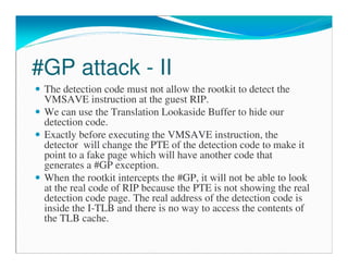 #GP attack - II
The detection code must not allow the rootkit to detect the
VMSAVE instruction at the guest RIP.
We can use the Translation Lookaside Buffer to hide our
detection code.
Exactly before executing the VMSAVE instruction, the
detector will change the PTE of the detection code to make it
point to a fake page which will have another code that
generates a #GP exception.
When the rootkit intercepts the #GP, it will not be able to look
at the real code of RIP because the PTE is not showing the real
detection code page. The real address of the detection code is
inside the I-TLB and there is no way to access the contents of
the TLB cache.
 