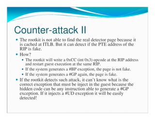 Counter-attack II
The rootkit is not able to find the real detector page because it
is cached at ITLB. But it can detect if the PTE address of the
RIP is fake.
How?
The rootkit will write a 0xCC (int 0x3) opcode at the RIP address
and restart guest execution at the same RIP.
If the system generates a #BP exception, the page is not fake.
If the system generates a #GP again, the page is fake.
If the rootkit detects such attack, it can’t know what is the
correct exception that must be inject in the guest because the
hidden code can be any instruction able to generate a #GP
exception. If it injects a #UD exception it will be easily
detected!
 