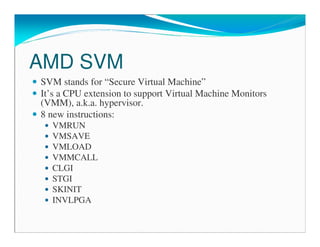 AMD SVM
SVM stands for “Secure Virtual Machine”
It’s a CPU extension to support Virtual Machine Monitors
(VMM), a.k.a. hypervisor.
8 new instructions:
VMRUN
VMSAVE
VMLOAD
VMMCALL
CLGI
STGI
SKINIT
INVLPGA
 