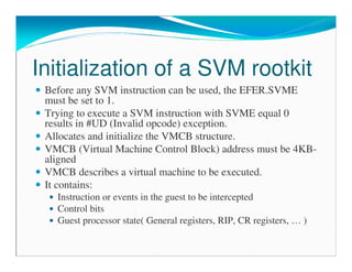 Initialization of a SVM rootkit
Before any SVM instruction can be used, the EFER.SVME
must be set to 1.
Trying to execute a SVM instruction with SVME equal 0
results in #UD (Invalid opcode) exception.
Allocates and initialize the VMCB structure.
VMCB (Virtual Machine Control Block) address must be 4KB-
aligned
VMCB describes a virtual machine to be executed.
It contains:
Instruction or events in the guest to be intercepted
Control bits
Guest processor state( General registers, RIP, CR registers, … )
 