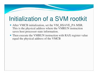 Initialization of a SVM rootkit
After VMCB initialization, set the VM_HSAVE_PA MSR.
This is the physical address where the VMRUN instruction
saves host processor state information.
Then execute the VMRUN instruction with RAX register value
equal the physical address of the VMCB
 