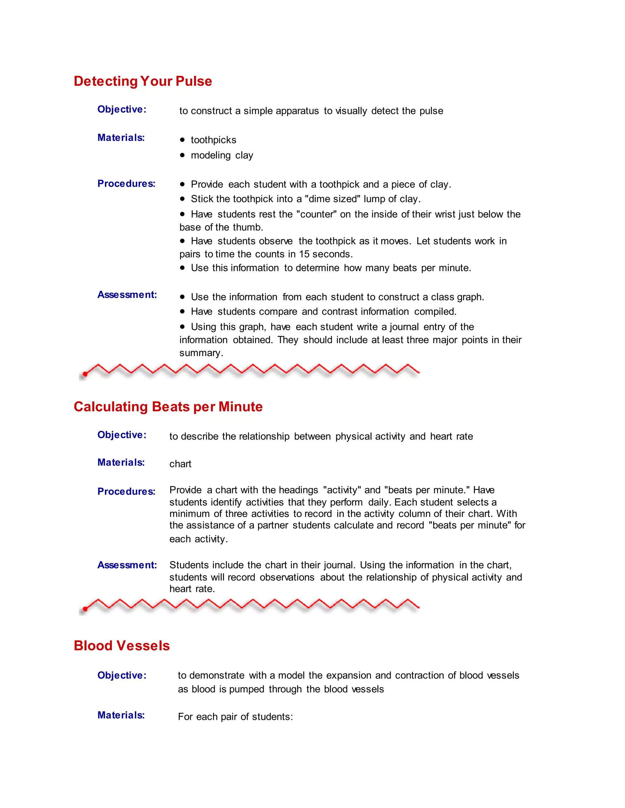 Detecting Your Pulse
Objective: to construct a simple apparatus to visually detect the pulse
Materials:  toothpicks
 modeling clay
Procedures:
Student
Information:
 Provide each student with a toothpick and a piece of clay.
 Stick the toothpick into a "dime sized" lump of clay.
 Have students rest the "counter" on the inside of their wrist just below the
base of the thumb.
 Have students observe the toothpick as it moves. Let students work in
pairs to time the counts in 15 seconds.
 Use this information to determine how many beats per minute.
Assessment:  Use the information from each student to construct a class graph.
 Have students compare and contrast information compiled.
 Using this graph, have each student write a journal entry of the
information obtained. They should include at least three major points in their
summary.
Calculating Beats per Minute
Objective: to describe the relationship between physical activity and heart rate
Materials: chart
Procedures:
Student
Information:
Provide a chart with the headings "activity" and "beats per minute." Have
students identify activities that they perform daily. Each student selects a
minimum of three activities to record in the activity column of their chart. With
the assistance of a partner students calculate and record "beats per minute" for
each activity.
Assessment: Students include the chart in their journal. Using the information in the chart,
students will record observations about the relationship of physical activity and
heart rate.
Blood Vessels
Objective: to demonstrate with a model the expansion and contraction of blood vessels
as blood is pumped through the blood vessels
Materials: For each pair of students:
 
