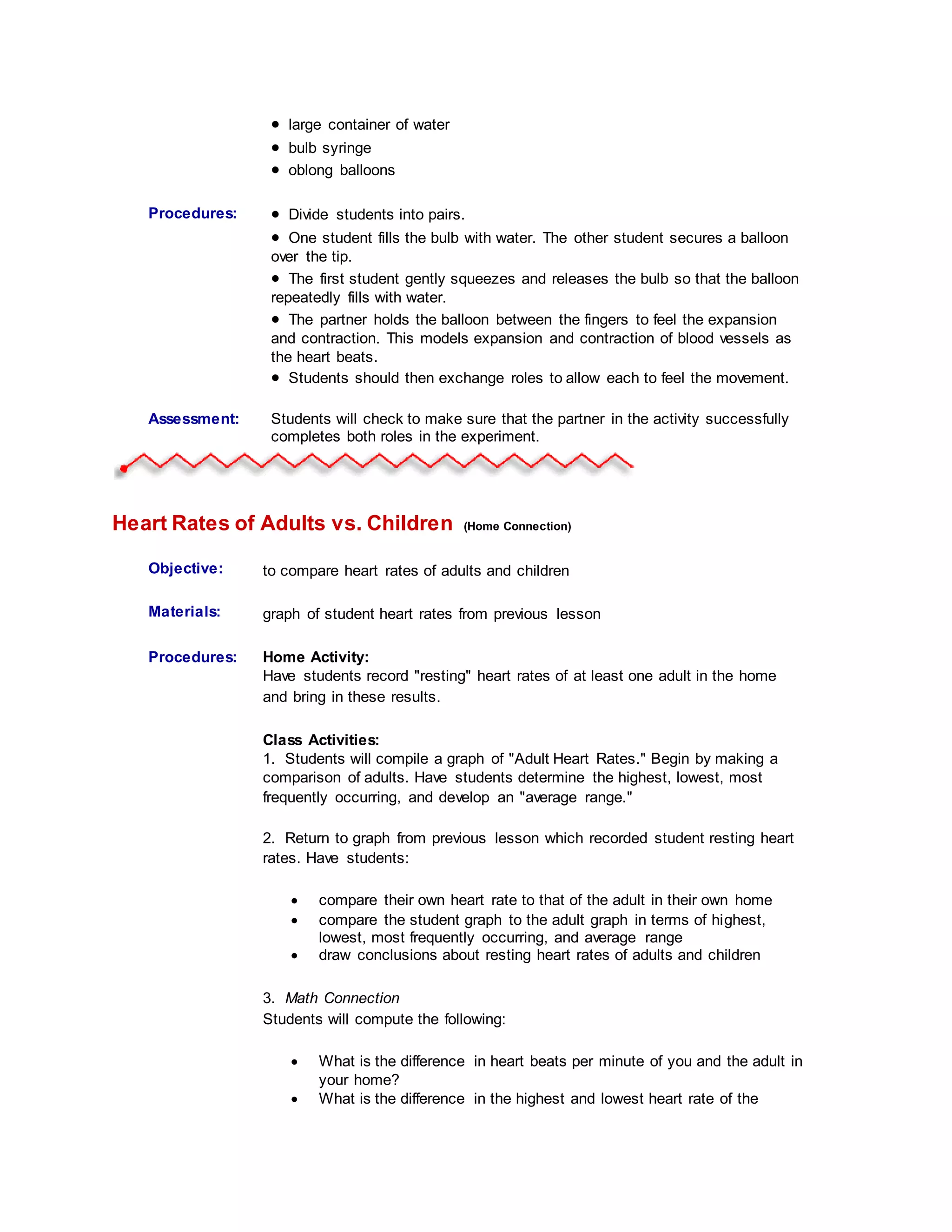  large container of water
 bulb syringe
 oblong balloons
Procedures:
Student
Information:
 Divide students into pairs.
 One student fills the bulb with water. The other student secures a balloon
over the tip.
 The first student gently squeezes and releases the bulb so that the balloon
repeatedly fills with water.
 The partner holds the balloon between the fingers to feel the expansion
and contraction. This models expansion and contraction of blood vessels as
the heart beats.
 Students should then exchange roles to allow each to feel the movement.
Assessment: Students will check to make sure that the partner in the activity successfully
completes both roles in the experiment.
Heart Rates of Adults vs. Children (Home Connection)
Objective: to compare heart rates of adults and children
Materials: graph of student heart rates from previous lesson
Procedures:
Student
Information:
Home Activity:
Have students record "resting" heart rates of at least one adult in the home
and bring in these results.
Class Activities:
1. Students will compile a graph of "Adult Heart Rates." Begin by making a
comparison of adults. Have students determine the highest, lowest, most
frequently occurring, and develop an "average range."
2. Return to graph from previous lesson which recorded student resting heart
rates. Have students:
 compare their own heart rate to that of the adult in their own home
 compare the student graph to the adult graph in terms of highest,
lowest, most frequently occurring, and average range
 draw conclusions about resting heart rates of adults and children
3. Math Connection
Students will compute the following:
 What is the difference in heart beats per minute of you and the adult in
your home?
 What is the difference in the highest and lowest heart rate of the
 
