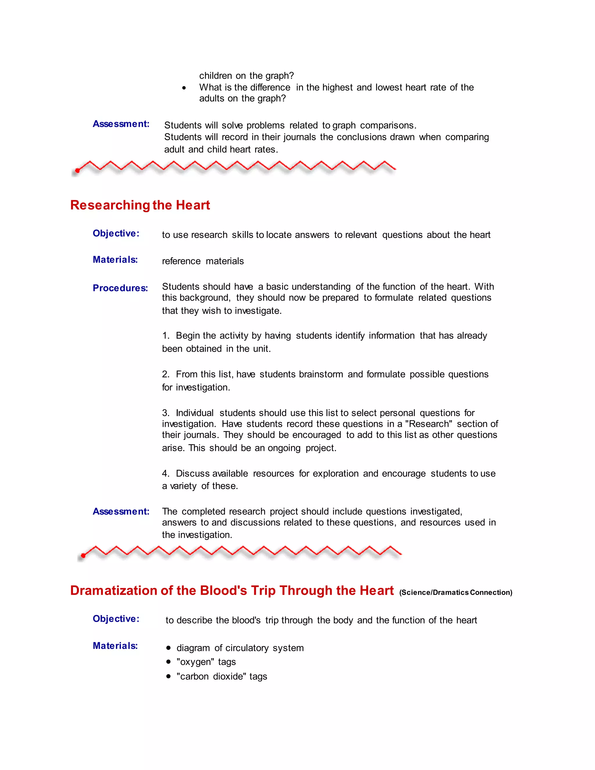 children on the graph?
 What is the difference in the highest and lowest heart rate of the
adults on the graph?
Assessment: Students will solve problems related to graph comparisons.
Students will record in their journals the conclusions drawn when comparing
adult and child heart rates.
Researching the Heart
Objective: to use research skills to locate answers to relevant questions about the heart
Materials: reference materials
Procedures:
Student
Information:
Students should have a basic understanding of the function of the heart. With
this background, they should now be prepared to formulate related questions
that they wish to investigate.
1. Begin the activity by having students identify information that has already
been obtained in the unit.
2. From this list, have students brainstorm and formulate possible questions
for investigation.
3. Individual students should use this list to select personal questions for
investigation. Have students record these questions in a "Research" section of
their journals. They should be encouraged to add to this list as other questions
arise. This should be an ongoing project.
4. Discuss available resources for exploration and encourage students to use
a variety of these.
Assessment: The completed research project should include questions investigated,
answers to and discussions related to these questions, and resources used in
the investigation.
Dramatization of the Blood's Trip Through the Heart (Science/DramaticsConnection)
Objective: to describe the blood's trip through the body and the function of the heart
Materials:  diagram of circulatory system
 "oxygen" tags
 "carbon dioxide" tags
 