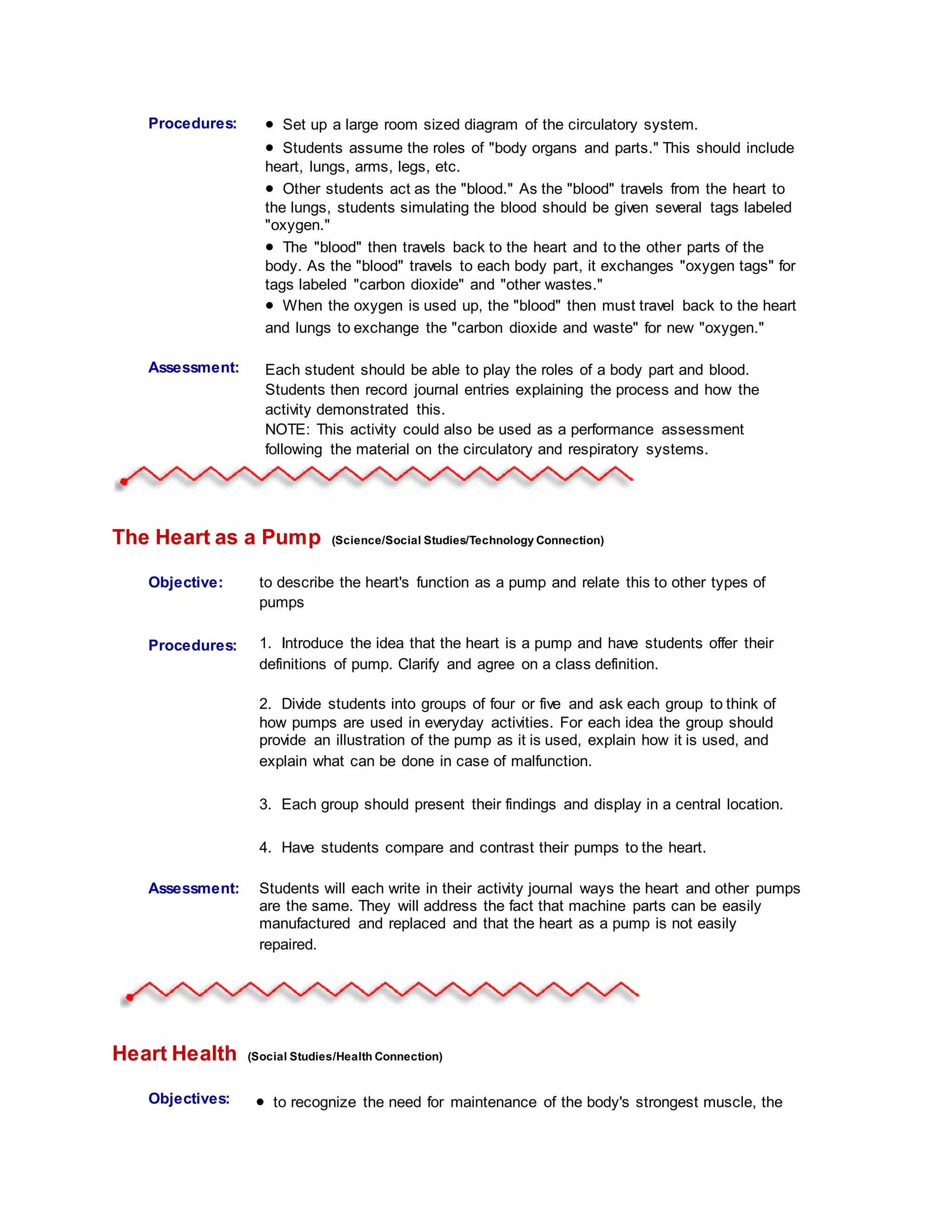 Procedures:
Student
Information:
 Set up a large room sized diagram of the circulatory system.
 Students assume the roles of "body organs and parts." This should include
heart, lungs, arms, legs, etc.
 Other students act as the "blood." As the "blood" travels from the heart to
the lungs, students simulating the blood should be given several tags labeled
"oxygen."
 The "blood" then travels back to the heart and to the other parts of the
body. As the "blood" travels to each body part, it exchanges "oxygen tags" for
tags labeled "carbon dioxide" and "other wastes."
 When the oxygen is used up, the "blood" then must travel back to the heart
and lungs to exchange the "carbon dioxide and waste" for new "oxygen."
Assessment: Each student should be able to play the roles of a body part and blood.
Students then record journal entries explaining the process and how the
activity demonstrated this.
NOTE: This activity could also be used as a performance assessment
following the material on the circulatory and respiratory systems.
The Heart as a Pump (Science/Social Studies/Technology Connection)
Objective: to describe the heart's function as a pump and relate this to other types of
pumps
Procedures:
Student
Information:
1. Introduce the idea that the heart is a pump and have students offer their
definitions of pump. Clarify and agree on a class definition.
2. Divide students into groups of four or five and ask each group to think of
how pumps are used in everyday activities. For each idea the group should
provide an illustration of the pump as it is used, explain how it is used, and
explain what can be done in case of malfunction.
3. Each group should present their findings and display in a central location.
4. Have students compare and contrast their pumps to the heart.
Assessment: Students will each write in their activity journal ways the heart and other pumps
are the same. They will address the fact that machine parts can be easily
manufactured and replaced and that the heart as a pump is not easily
repaired.
Heart Health (Social Studies/Health Connection)
Objectives:  to recognize the need for maintenance of the body's strongest muscle, the
 