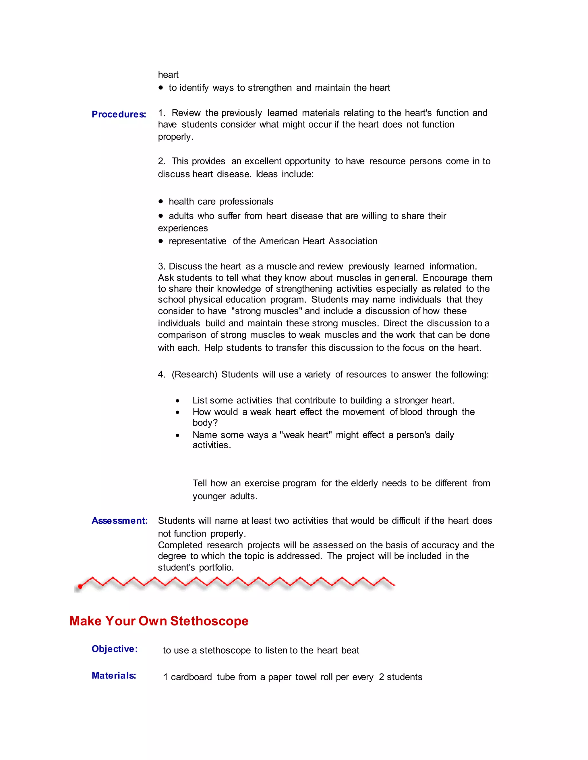 heart
 to identify ways to strengthen and maintain the heart
Procedures:
Student
Information:
1. Review the previously learned materials relating to the heart's function and
have students consider what might occur if the heart does not function
properly.
2. This provides an excellent opportunity to have resource persons come in to
discuss heart disease. Ideas include:
 health care professionals
 adults who suffer from heart disease that are willing to share their
experiences
 representative of the American Heart Association
3. Discuss the heart as a muscle and review previously learned information.
Ask students to tell what they know about muscles in general. Encourage them
to share their knowledge of strengthening activities especially as related to the
school physical education program. Students may name individuals that they
consider to have "strong muscles" and include a discussion of how these
individuals build and maintain these strong muscles. Direct the discussion to a
comparison of strong muscles to weak muscles and the work that can be done
with each. Help students to transfer this discussion to the focus on the heart.
4. (Research) Students will use a variety of resources to answer the following:
 List some activities that contribute to building a stronger heart.
 How would a weak heart effect the movement of blood through the
body?
 Name some ways a "weak heart" might effect a person's daily
activities.
Tell how an exercise program for the elderly needs to be different from
younger adults.
Assessment: Students will name at least two activities that would be difficult if the heart does
not function properly.
Completed research projects will be assessed on the basis of accuracy and the
degree to which the topic is addressed. The project will be included in the
student's portfolio.
Make Your Own Stethoscope
Objective: to use a stethoscope to listen to the heart beat
Materials: 1 cardboard tube from a paper towel roll per every 2 students
 