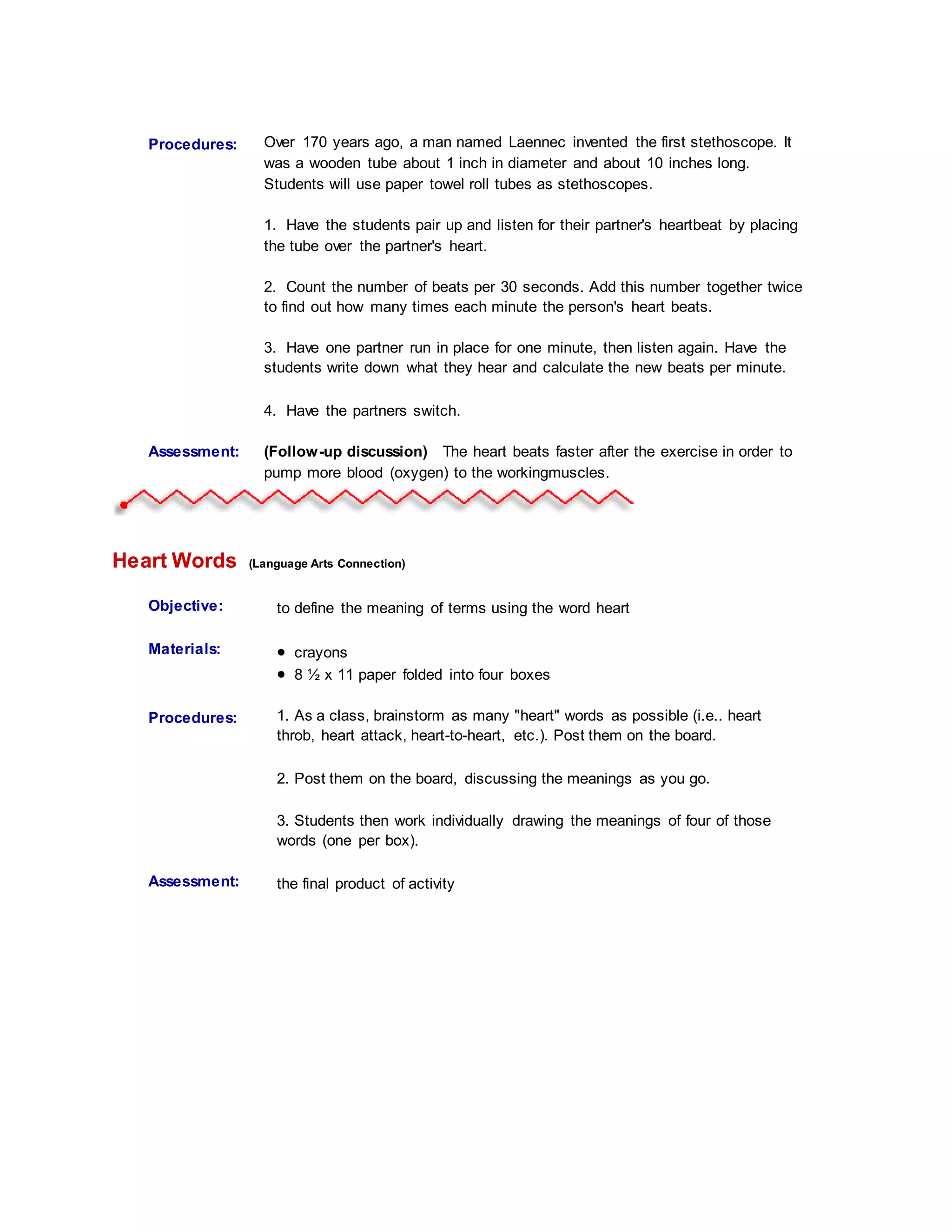 Procedures:
Student
Information:
Over 170 years ago, a man named Laennec invented the first stethoscope. It
was a wooden tube about 1 inch in diameter and about 10 inches long.
Students will use paper towel roll tubes as stethoscopes.
1. Have the students pair up and listen for their partner's heartbeat by placing
the tube over the partner's heart.
2. Count the number of beats per 30 seconds. Add this number together twice
to find out how many times each minute the person's heart beats.
3. Have one partner run in place for one minute, then listen again. Have the
students write down what they hear and calculate the new beats per minute.
4. Have the partners switch.
Assessment: (Follow-up discussion) The heart beats faster after the exercise in order to
pump more blood (oxygen) to the workingmuscles.
Heart Words (Language Arts Connection)
Objective: to define the meaning of terms using the word heart
Materials:  crayons
 8 ½ x 11 paper folded into four boxes
Procedures:
Student
Information:
1. As a class, brainstorm as many "heart" words as possible (i.e.. heart
throb, heart attack, heart-to-heart, etc.). Post them on the board.
2. Post them on the board, discussing the meanings as you go.
3. Students then work individually drawing the meanings of four of those
words (one per box).
Assessment: the final product of activity
 