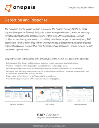 Onapsis Security Platform
Detection and Response
Quickly respond to threats and compliance gaps that impact business-critical applications.
Prioritize remediation eﬀorts based on business context and strategic goals.
Reduce exposure to risks facing business-critical applications that run mission-critical processes.
Safeguard your SAP systems with real-time detection of advanced threats, malware, vulnerabilities and
un-authorized access to key systems and vital.
Ensure value-on-investment for SAP systems and applications.
Protect critical systems while SAP notes are evaluated and applied.
The Detection and Response solution, running on the Onapsis Security Platform, helps
organizations gain real-time visibility into advanced targeted attacks, malware, zero-day
threats and unauthorized access occurring within their SAP infrastructure. Through
continuous monitoring, this solution proactively detects and responds to issues facing SAP
applications to ensure that they remain uncompromised. Detection and Response provides
organizations with assurance that their business-critical applications remain running despite
the threats against them.
info@onapsis.com | www.onapsis.com
Onapsis Detection and Response is the only solution in the market that delivers the ability to:
Detection Dashboard Risk Trending Response Dashboard
 