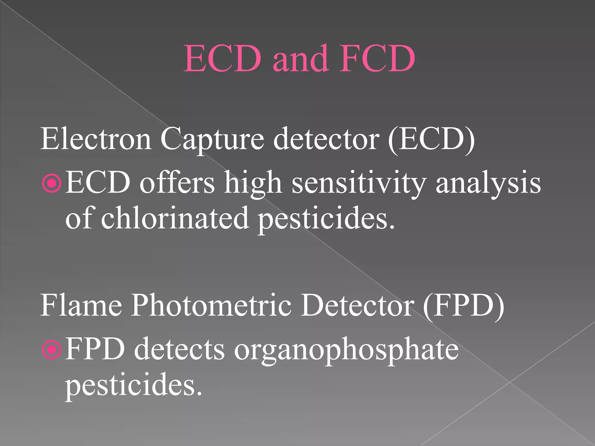 ECD and FCD
Electron Capture detector (ECD)
ECD offers high sensitivity analysis
of chlorinated pesticides.
Flame Photometric Detector (FPD)
FPD detects organophosphate
pesticides.
 