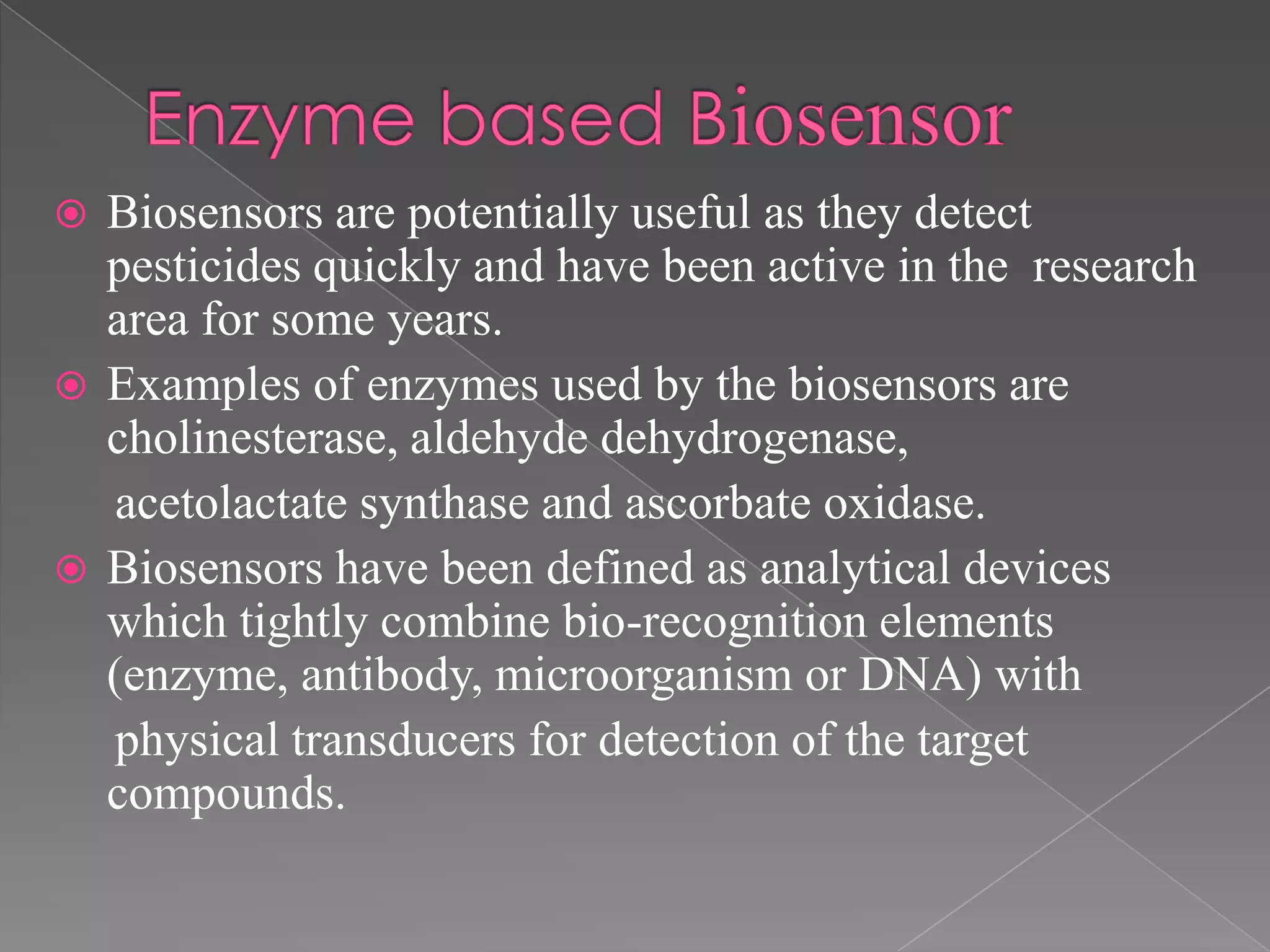  Biosensors are potentially useful as they detect
pesticides quickly and have been active in the research
area for some years.
 Examples of enzymes used by the biosensors are
cholinesterase, aldehyde dehydrogenase,
acetolactate synthase and ascorbate oxidase.
 Biosensors have been defined as analytical devices
which tightly combine bio-recognition elements
(enzyme, antibody, microorganism or DNA) with
physical transducers for detection of the target
compounds.
 