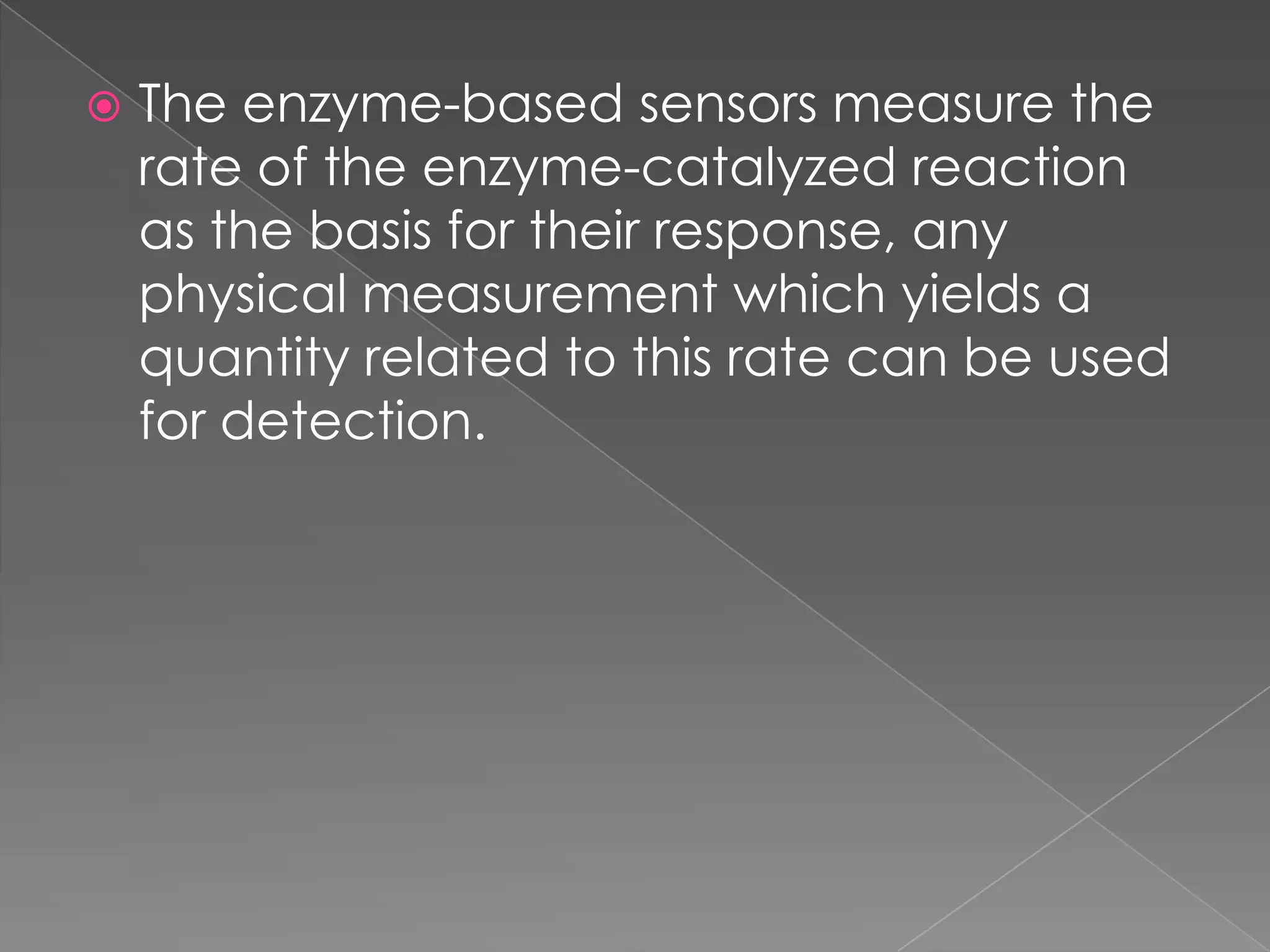  The enzyme-based sensors measure the
rate of the enzyme-catalyzed reaction
as the basis for their response, any
physical measurement which yields a
quantity related to this rate can be used
for detection.
 