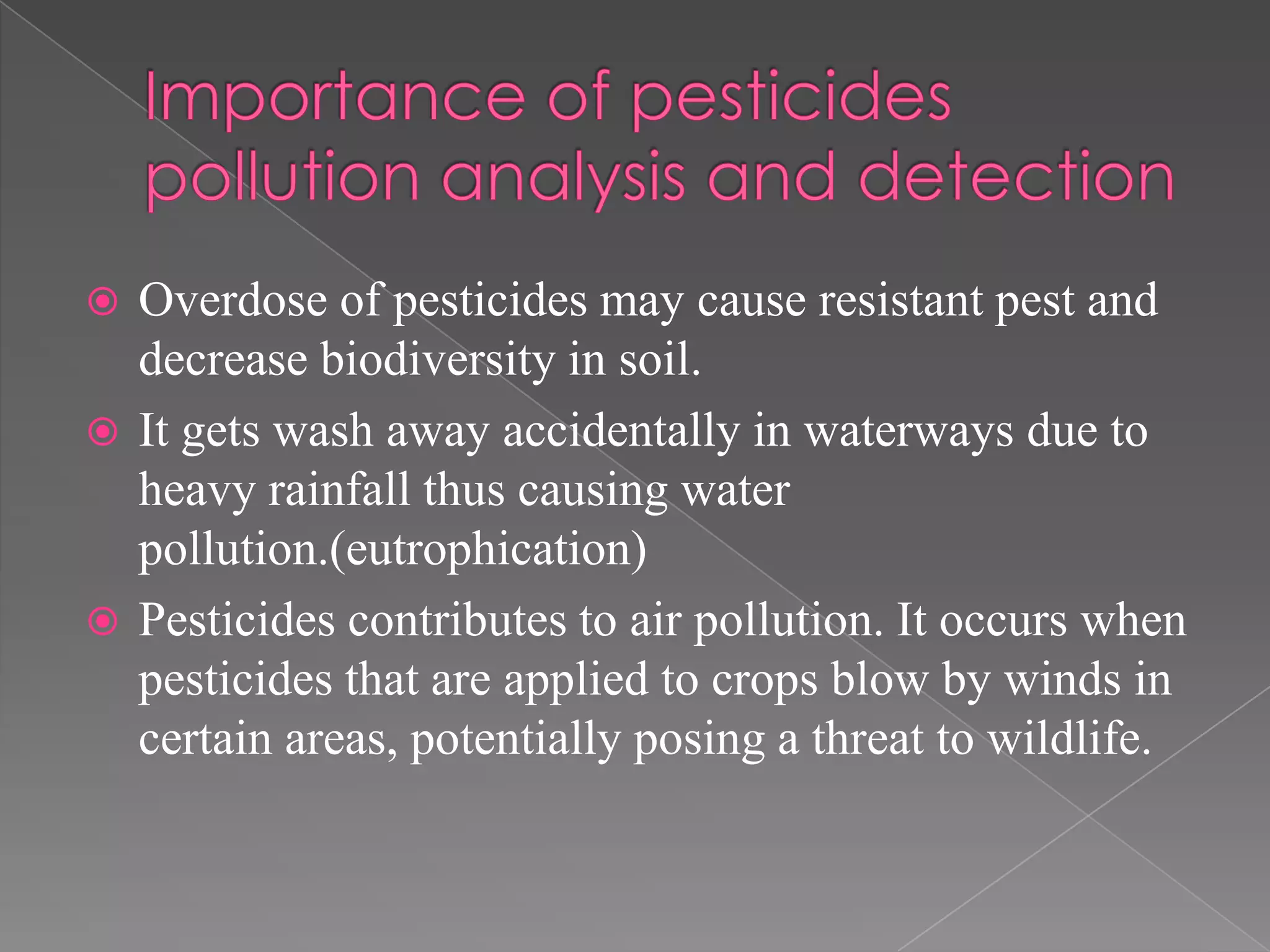  Overdose of pesticides may cause resistant pest and
decrease biodiversity in soil.
 It gets wash away accidentally in waterways due to
heavy rainfall thus causing water
pollution.(eutrophication)
 Pesticides contributes to air pollution. It occurs when
pesticides that are applied to crops blow by winds in
certain areas, potentially posing a threat to wildlife.
 