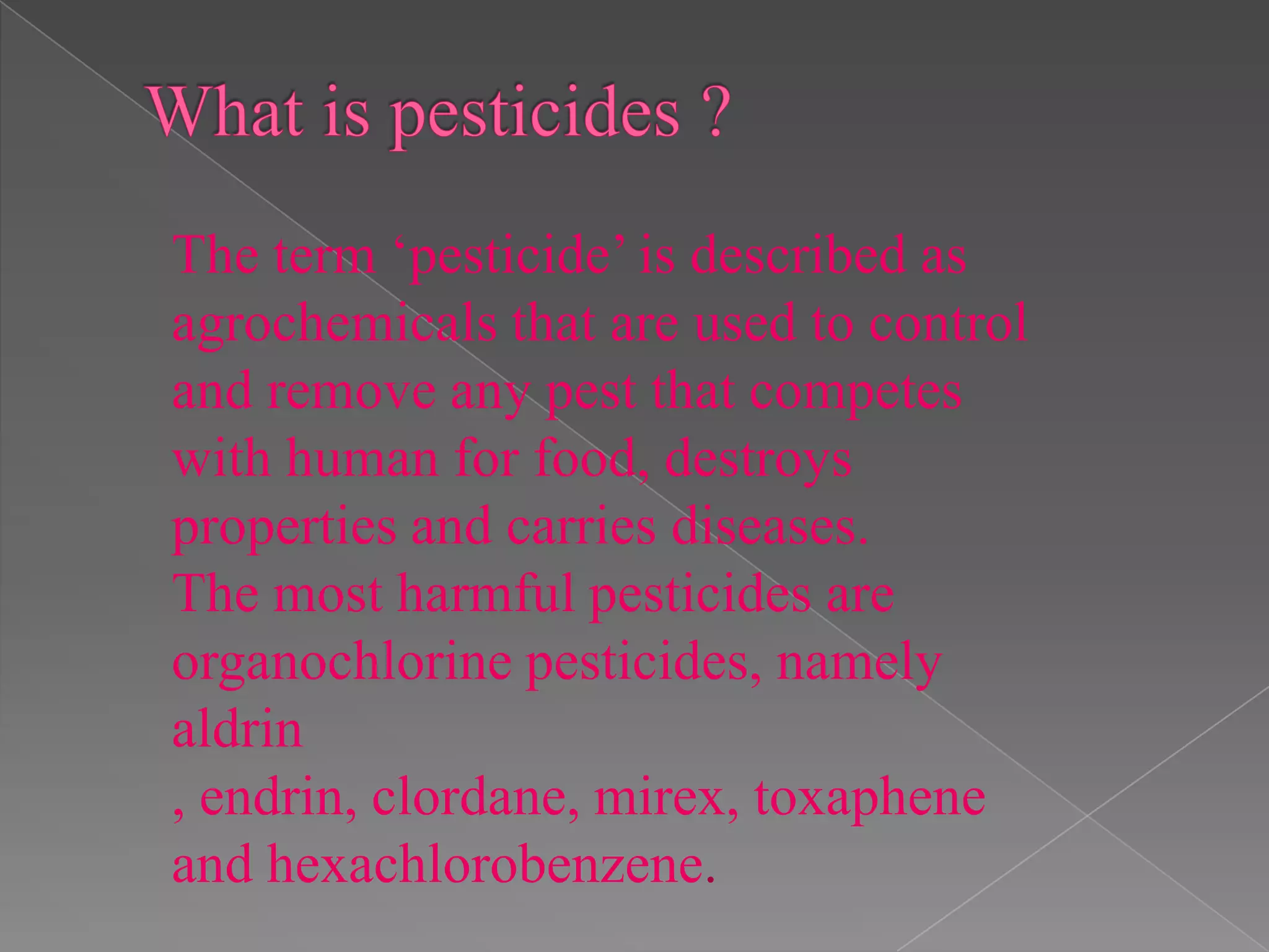 The term ‘pesticide’ is described as
agrochemicals that are used to control
and remove any pest that competes
with human for food, destroys
properties and carries diseases.
The most harmful pesticides are
organochlorine pesticides, namely
aldrin
, endrin, clordane, mirex, toxaphene
and hexachlorobenzene.
 