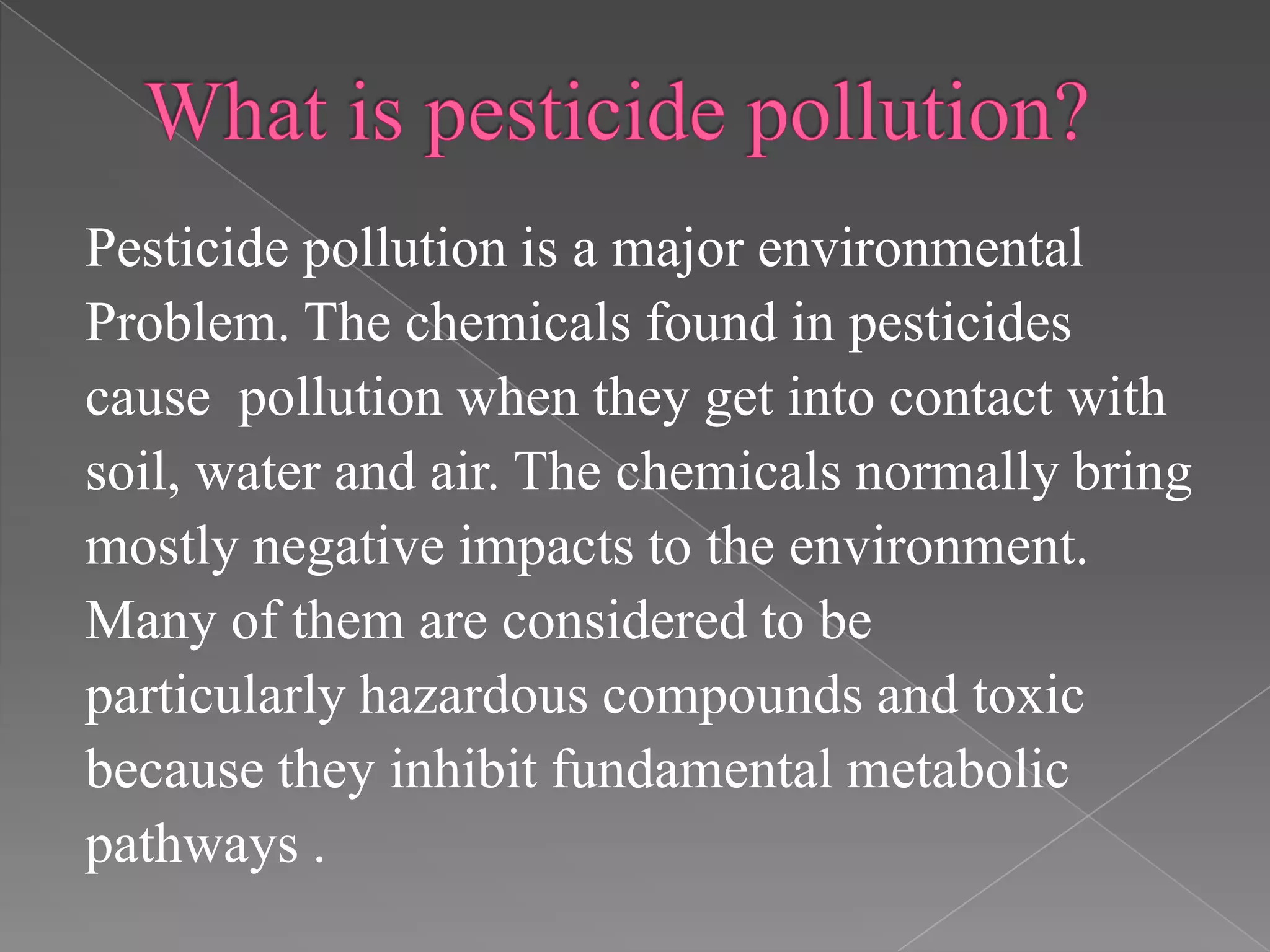 Pesticide pollution is a major environmental
Problem. The chemicals found in pesticides
cause pollution when they get into contact with
soil, water and air. The chemicals normally bring
mostly negative impacts to the environment.
Many of them are considered to be
particularly hazardous compounds and toxic
because they inhibit fundamental metabolic
pathways .
 