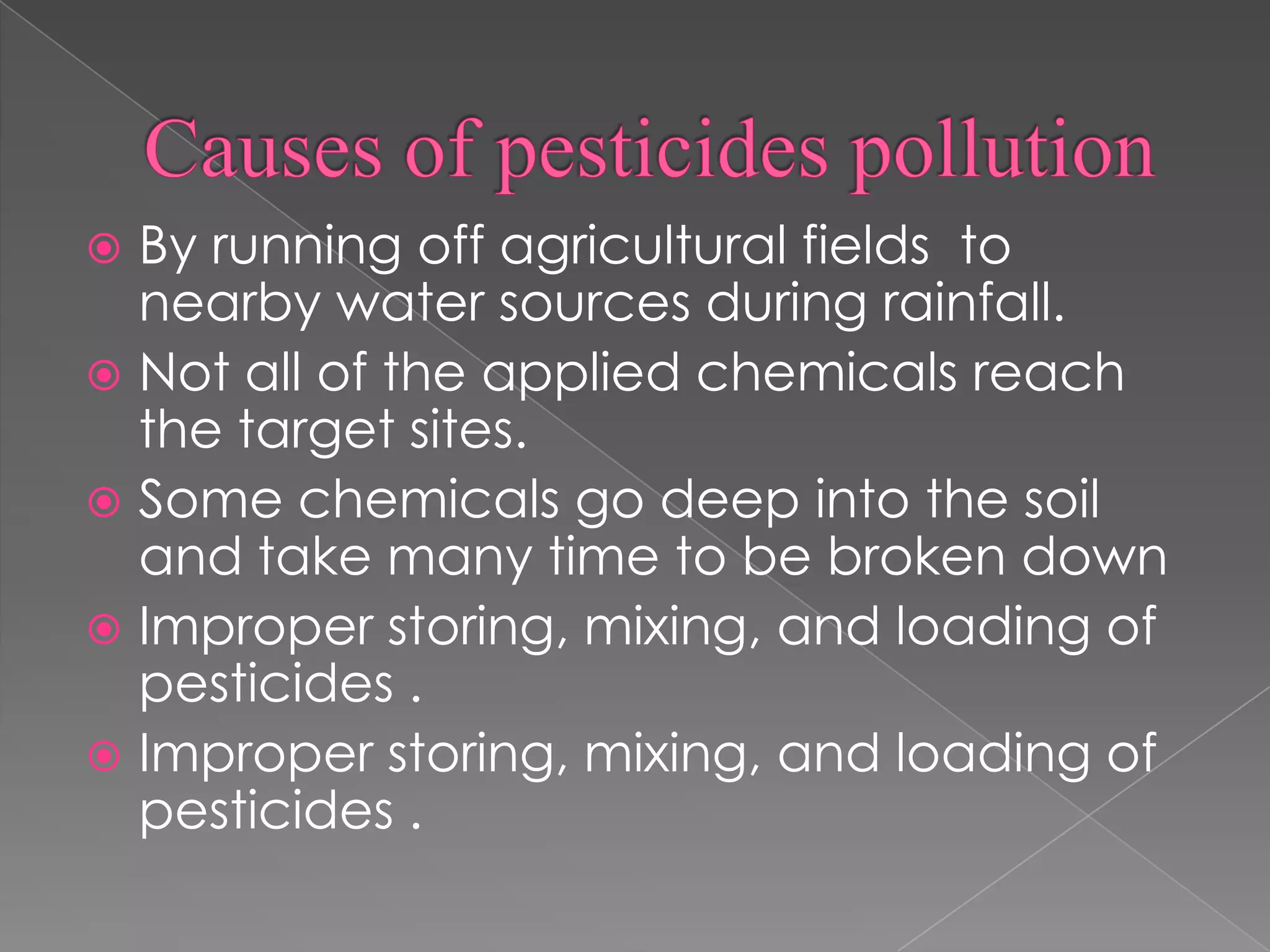  By running off agricultural fields to
nearby water sources during rainfall.
 Not all of the applied chemicals reach
the target sites.
 Some chemicals go deep into the soil
and take many time to be broken down
 Improper storing, mixing, and loading of
pesticides .
 Improper storing, mixing, and loading of
pesticides .
 