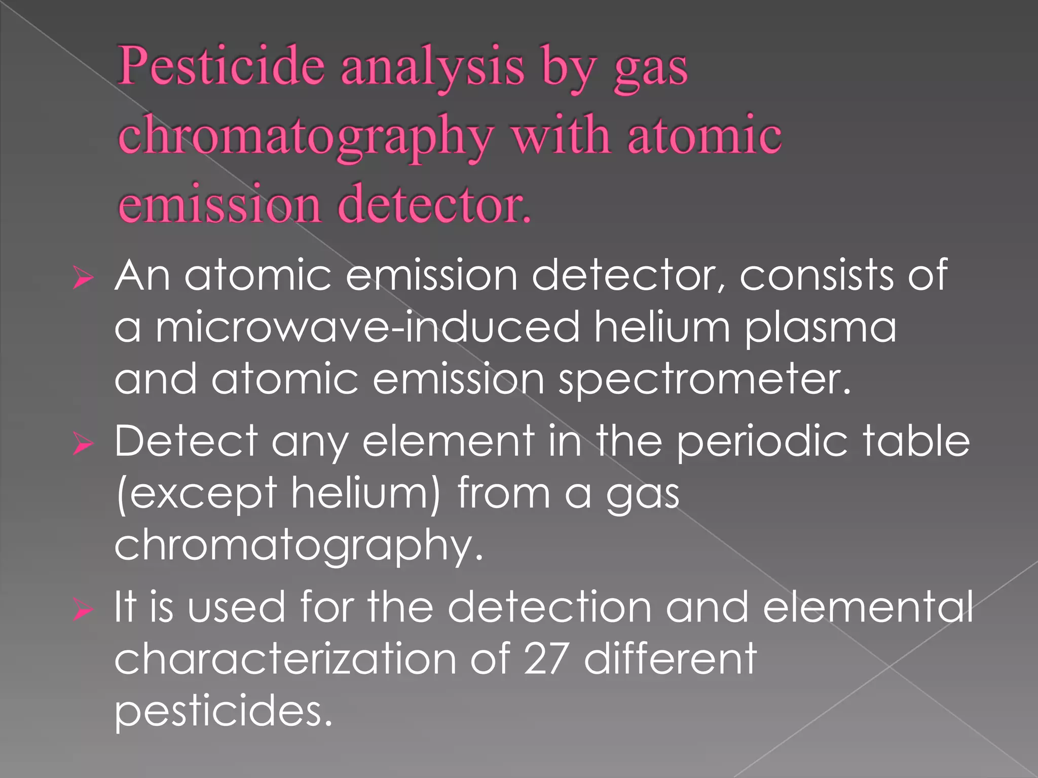  An atomic emission detector, consists of
a microwave-induced helium plasma
and atomic emission spectrometer.
 Detect any element in the periodic table
(except helium) from a gas
chromatography.
 It is used for the detection and elemental
characterization of 27 different
pesticides.
 