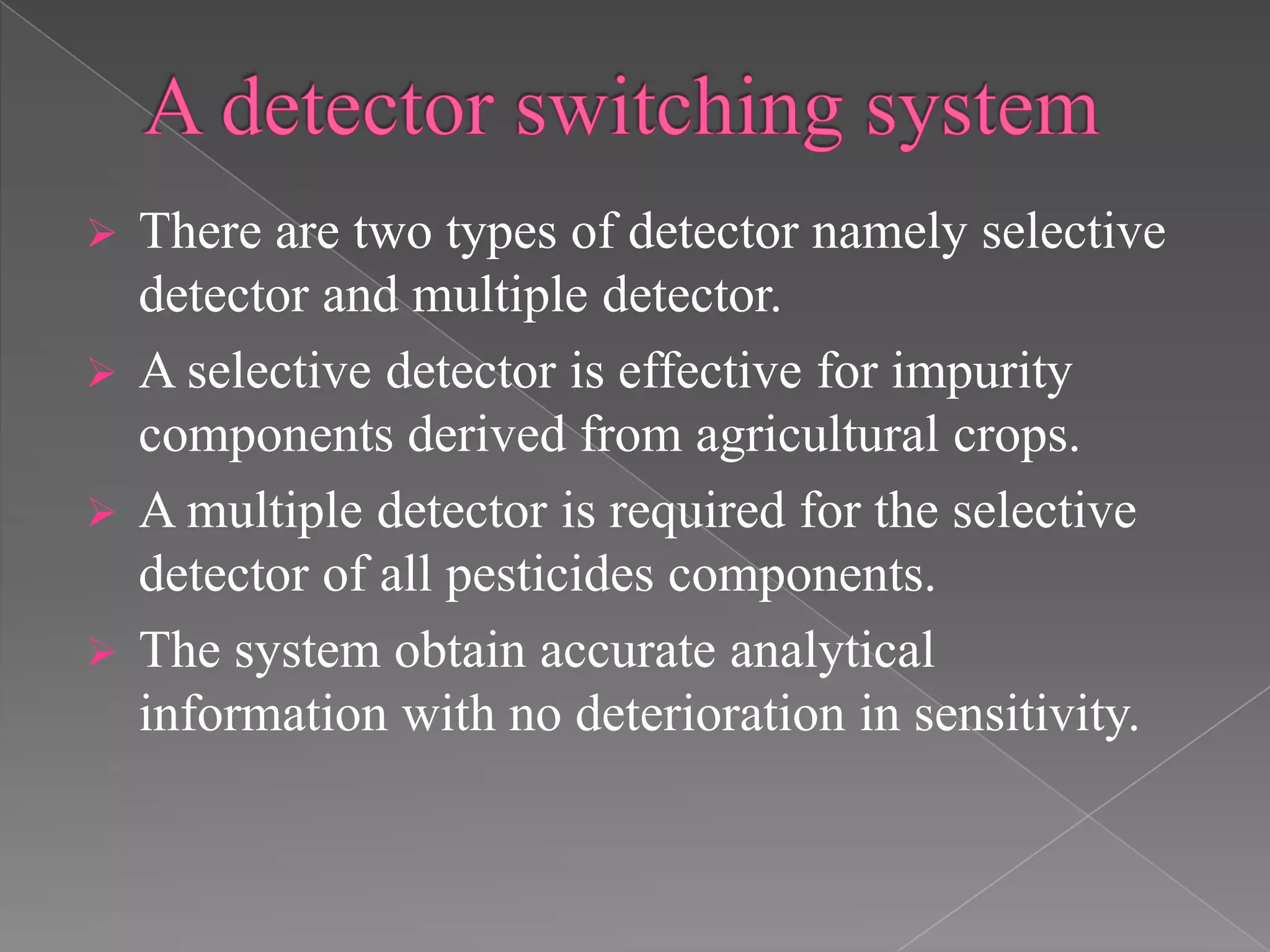  There are two types of detector namely selective
detector and multiple detector.
 A selective detector is effective for impurity
components derived from agricultural crops.
 A multiple detector is required for the selective
detector of all pesticides components.
 The system obtain accurate analytical
information with no deterioration in sensitivity.
 