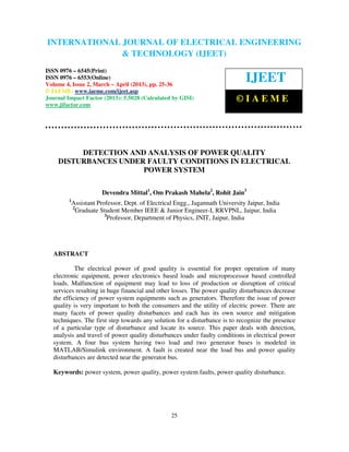 INTERNATIONAL JOURNAL OF ELECTRICAL ENGINEERING
 International Journal of Electrical Engineering and Technology (IJEET), ISSN 0976 –
 6545(Print), ISSN 0976 – 6553(Online) Volume 4, Issue 2, March – April (2013), © IAEME
                            & TECHNOLOGY (IJEET)
ISSN 0976 – 6545(Print)
ISSN 0976 – 6553(Online)
Volume 4, Issue 2, March – April (2013), pp. 25-36
                                                                                 IJEET
© IAEME: www.iaeme.com/ijeet.asp
Journal Impact Factor (2013): 5.5028 (Calculated by GISI)                    ©IAEME
www.jifactor.com




         DETECTION AND ANALYSIS OF POWER QUALITY
    DISTURBANCES UNDER FAULTY CONDITIONS IN ELECTRICAL
                      POWER SYSTEM

                         Devendra Mittal1, Om Prakash Mahela2, Rohit Jain3
         1
             Assistant Professor, Dept. of Electrical Engg., Jagannath University Jaipur, India
             2
               Graduate Student Member IEEE & Junior Engineer-I, RRVPNL, Jaipur, India
                          3
                           Professor, Department of Physics, JNIT, Jaipur, India




   ABSTRACT

            The electrical power of good quality is essential for proper operation of many
   electronic equipment, power electronics based loads and microprocessor based controlled
   loads. Malfunction of equipment may lead to loss of production or disruption of critical
   services resulting in huge financial and other losses. The power quality disturbances decrease
   the efficiency of power system equipments such as generators. Therefore the issue of power
   quality is very important to both the consumers and the utility of electric power. There are
   many facets of power quality disturbances and each has its own source and mitigation
   techniques. The first step towards any solution for a disturbance is to recognize the presence
   of a particular type of disturbance and locate its source. This paper deals with detection,
   analysis and travel of power quality disturbances under faulty conditions in electrical power
   system. A four bus system having two load and two generator buses is modeled in
   MATLAB/Simulink environment. A fault is created near the load bus and power quality
   disturbances are detected near the generator bus.

   Keywords: power system, power quality, power system faults, power quality disturbance.




                                                    25
 