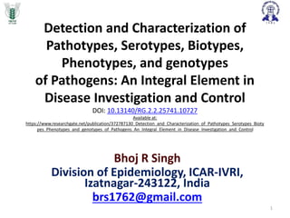 Detection and Characterization of
Pathotypes, Serotypes, Biotypes,
Phenotypes, and genotypes
of Pathogens: An Integral Element in
Disease Investigation and Control
DOI: 10.13140/RG.2.2.25741.10727
Available at:
https://www.researchgate.net/publication/372787130_Detection_and_Characterization_of_Pathotypes_Serotypes_Bioty
pes_Phenotypes_and_genotypes_of_Pathogens_An_Integral_Element_in_Disease_Investigation_and_Control
Bhoj R Singh
Division of Epidemiology, ICAR-IVRI,
Izatnagar-243122, India
brs1762@gmail.com
1
 