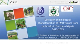 Open Session of the EuFMD - Cascais –Portugal 26-28 October 2016
Detection and molecular
characterization of FMD viruses from
outbreaks in Northern Nigeria
2013-2015
D.O. Ehizibolo, A. Haegeman, A. De Vleeschauwer, J.U.
Umoh3, H.M. Kazeem, E.C. Okolocha, K. De Clercq
 