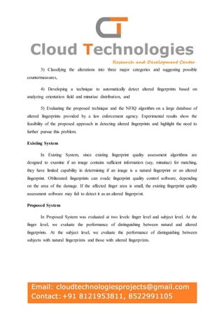 3) Classifying the alterations into three major categories and suggesting possible
countermeasures,
4) Developing a technique to automatically detect altered fingerprints based on
analyzing orientation field and minutiae distribution, and
5) Evaluating the proposed technique and the NFIQ algorithm on a large database of
altered fingerprints provided by a law enforcement agency. Experimental results show the
feasibility of the proposed approach in detecting altered fingerprints and highlight the need to
further pursue this problem.
Existing System
In Existing System, since existing fingerprint quality assessment algorithms are
designed to examine if an image contains sufficient information (say, minutiae) for matching,
they have limited capability in determining if an image is a natural fingerprint or an altered
fingerprint. Obliterated fingerprints can evade fingerprint quality control software, depending
on the area of the damage. If the affected finger area is small, the existing fingerprint quality
assessment software may fail to detect it as an altered fingerprint.
Proposed System
In Proposed System was evaluated at two levels: finger level and subject level. At the
finger level, we evaluate the performance of distinguishing between natural and altered
fingerprints. At the subject level, we evaluate the performance of distinguishing between
subjects with natural fingerprints and those with altered fingerprints.
 