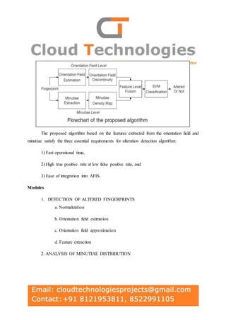 The proposed algorithm based on the features extracted from the orientation field and
minutiae satisfy the three essential requirements for alteration detection algorithm:
1) Fast operational time,
2) High true positive rate at low false positive rate, and
3) Ease of integration into AFIS.
Modules
1. DETECTION OF ALTERED FINGERPRINTS
a. Normalization
b. Orientation field estimation
c. Orientation field approximation
d. Feature extraction
2. ANALYSIS OF MINUTIAE DISTRIBUTION
 
