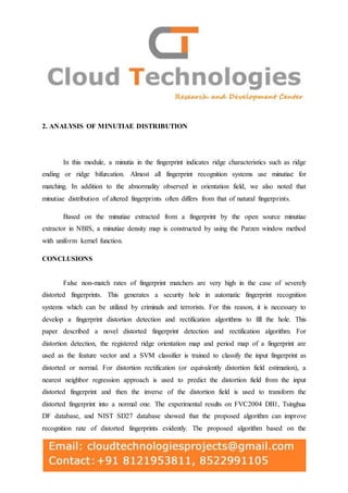 2. ANALYSIS OF MINUTIAE DISTRIBUTION
In this module, a minutia in the fingerprint indicates ridge characteristics such as ridge
ending or ridge bifurcation. Almost all fingerprint recognition systems use minutiae for
matching. In addition to the abnormality observed in orientation field, we also noted that
minutiae distribution of altered fingerprints often differs from that of natural fingerprints.
Based on the minutiae extracted from a fingerprint by the open source minutiae
extractor in NBIS, a minutiae density map is constructed by using the Parzen window method
with uniform kernel function.
CONCLUSIONS
False non-match rates of fingerprint matchers are very high in the case of severely
distorted fingerprints. This generates a security hole in automatic fingerprint recognition
systems which can be utilized by criminals and terrorists. For this reason, it is necessary to
develop a fingerprint distortion detection and rectification algorithms to fill the hole. This
paper described a novel distorted fingerprint detection and rectification algorithm. For
distortion detection, the registered ridge orientation map and period map of a fingerprint are
used as the feature vector and a SVM classifier is trained to classify the input fingerprint as
distorted or normal. For distortion rectification (or equivalently distortion field estimation), a
nearest neighbor regression approach is used to predict the distortion field from the input
distorted fingerprint and then the inverse of the distortion field is used to transform the
distorted fingerprint into a normal one. The experimental results on FVC2004 DB1, Tsinghua
DF database, and NIST SD27 database showed that the proposed algorithm can improve
recognition rate of distorted fingerprints evidently. The proposed algorithm based on the
 
