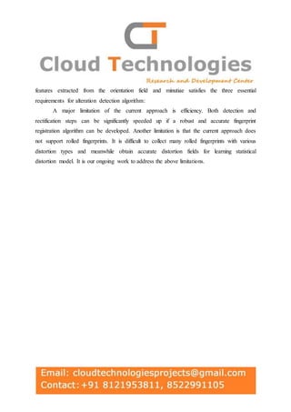 features extracted from the orientation field and minutiae satisfies the three essential
requirements for alteration detection algorithm:
A major limitation of the current approach is efficiency. Both detection and
rectification steps can be significantly speeded up if a robust and accurate fingerprint
registration algorithm can be developed. Another limitation is that the current approach does
not support rolled fingerprints. It is difficult to collect many rolled fingerprints with various
distortion types and meanwhile obtain accurate distortion fields for learning statistical
distortion model. It is our ongoing work to address the above limitations.
 