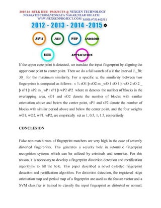 If the upper core point is detected, we translate the input fingerprint by aligning the
upper core point to center point. Then we do a full search of u in the interval ½_30;
30_ for the maximum similarity. For a specific u, the similarity between two
fingerprints is computed as follows: s ¼ sO1 þ sO2 m _wO 1 sO 1 þ wO 2 sO 2 _
þ sP1 þ sP2 m _wP1 sP1 þ wP2 sP2 where m denotes the number of blocks in the
overlapping area, sO1 and sO2 denote the number of blocks with similar
orientation above and below the center point, sP1 and sP2 denote the number of
blocks with similar period above and below the center point, and the four weights
wO1, wO2, wP1, wP2, are empirically set as 1, 0.5, 1, 1.5, respectively.
CONCLUSION
False non-match rates of fingerprint matchers are very high in the case of severely
distorted fingerprints. This generates a security hole in automatic fingerprint
recognition systems which can be utilized by criminals and terrorists. For this
reason, it is necessary to develop a fingerprint distortion detection and rectification
algorithms to fill the hole. This paper described a novel distorted fingerprint
detection and rectification algorithm. For distortion detection, the registered ridge
orientation map and period map of a fingerprint are used as the feature vector and a
SVM classifier is trained to classify the input fingerprint as distorted or normal.
 