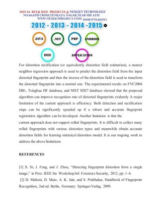 For distortion rectification (or equivalently distortion field estimation), a nearest
neighbor regression approach is used to predict the distortion field from the input
distorted fingerprint and then the inverse of the distortion field is used to transform
the distorted fingerprint into a normal one. The experimental results on FVC2004
DB1, Tsinghua DF database, and NIST SD27 database showed that the proposed
algorithm can improve recognition rate of distorted fingerprints evidently A major
limitation of the current approach is efficiency. Both detection and rectification
steps can be significantly speeded up if a robust and accurate fingerprint
registration algorithm can be developed. Another limitation is that the
current approach does not support rolled fingerprints. It is difficult to collect many
rolled fingerprints with various distortion types and meanwhile obtain accurate
distortion fields for learning statistical distortion model. It is our ongoing work to
address the above limitations
REFERENCES
[1] X. Si, J. Feng, and J. Zhou, “Detecting fingerprint distortion from a single
image,” in Proc. IEEE Int. Workshop Inf. Forensics Security, 2012, pp. 1–6.
[2] D. Maltoni, D. Maio, A. K. Jain, and S. Prabhakar, Handbook of Fingerprint
Recognition, 2nd ed. Berlin, Germany: Springer-Verlag, 2009.
 