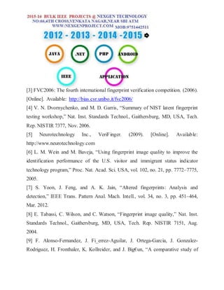[3] FVC2006: The fourth international fingerprint verification competition. (2006).
[Online]. Available: http://bias.csr.unibo.it/fvc2006/
[4] V. N. Dvornychenko, and M. D. Garris, “Summary of NIST latent fingerprint
testing workshop,” Nat. Inst. Standards Technol., Gaithersburg, MD, USA, Tech.
Rep. NISTIR 7377, Nov. 2006.
[5] Neurotechnology Inc., VeriFinger. (2009). [Online]. Available:
http://www.neurotechnology.com
[6] L. M. Wein and M. Baveja, “Using fingerprint image quality to improve the
identification performance of the U.S. visitor and immigrant status indicator
technology program,” Proc. Nat. Acad. Sci. USA, vol. 102, no. 21, pp. 7772–7775,
2005.
[7] S. Yoon, J. Feng, and A. K. Jain, “Altered fingerprints: Analysis and
detection,” IEEE Trans. Pattern Anal. Mach. Intell., vol. 34, no. 3, pp. 451–464,
Mar. 2012.
[8] E. Tabassi, C. Wilson, and C. Watson, “Fingerprint image quality,” Nat. Inst.
Standards Technol., Gaithersburg, MD, USA, Tech. Rep. NISTIR 7151, Aug.
2004.
[9] F. Alonso-Fernandez, J. Fi_errez-Aguilar, J. Ortega-Garcia, J. Gonzalez-
Rodriguez, H. Fronthaler, K. Kollreider, and J. Big€un, “A comparative study of
 