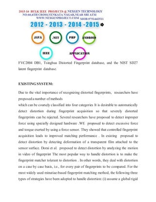 FVC2004 DB1, Tsinghua Distorted Fingerprint database, and the NIST SD27
latent fingerprint database.
EXISTING SYSTEM:
Due to the vital importance of recognizing distorted fingerprints, researchers have
proposeda number of methods
which can be coarsely classified into four categories It is desirable to automatically
detect distortion during fingerprint acquisition so that severely distorted
fingerprints can be rejected. Several researchers have proposed to detect improper
force using specially designed hardware .WE proposed to detect excessive force
and torque exerted by using a force sensor. They showed that controlled fingerprint
acquisition leads to improved matching performance . In existing proposed to
detect distortion by detecting deformation of a transparent film attached to the
sensor surface. Dorai et al. proposed to detect distortion by analyzing the motion
in video of fingerprint The most popular way to handle distortion is to make the
fingerprint matcher tolerant to distortion . In other words, they deal with distortion
on a case by case basis, i.e., for every pair of fingerprints to be compared. For the
most widely used minutiae-based fingerprint matching method, the following three
types of strategies have been adopted to handle distortion: (i) assume a global rigid
 