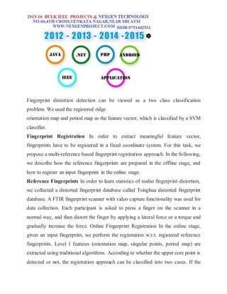 Fingerprint distortion detection can be viewed as a two class classification
problem. We used the registered ridge
orientation map and period map as the feature vector, which is classified by a SVM
classifier.
Fingerprint Registration In order to extract meaningful feature vector,
fingerprints have to be registered in a fixed coordinate system. For this task, we
propose a multi-reference based fingerprint registration approach. In the following,
we describe how the reference fingerprints are prepared in the offline stage, and
how to register an input fingerprint in the online stage.
Reference Fingerprints In order to learn statistics of realist fingerprint distortion,
we collected a distorted fingerprint database called Tsinghua distorted fingerprint
database. A FTIR fingerprint scanner with video capture functionality was used for
data collection. Each participant is asked to press a finger on the scanner in a
normal way, and then distort the finger by applying a lateral force or a torque and
gradually increase the force. Online Fingerprint Registration In the online stage,
given an input fingerprint, we perform the registration w.r.t. registered reference
fingerprints. Level 1 features (orientation map, singular points, period map) are
extracted using traditional algorithms. According to whether the upper core point is
detected or not, the registration approach can be classified into two cases. If the
 