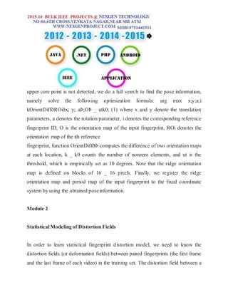 upper core point is not detected, we do a full search to find the pose information,
namely solve the following optimization formula: arg max x;y;a;i
kOrientDiffðROiðx; y; aÞ;OÞ _ utk0; (1) where x and y denote the translation
parameters, a denotes the rotation parameter, i denotes the corresponding reference
fingerprint ID, O is the orientation map of the input fingerprint, ROi denotes the
orientation map of the ith reference
fingerprint, function OrientDiffðÞ computes the difference of two orientation maps
at each location, k _ k0 counts the number of nonzero elements, and ut is the
threshold, which is empirically set as 10 degrees. Note that the ridge orientation
map is defined on blocks of 16 _ 16 pixels. Finally, we register the ridge
orientation map and period map of the input fingerprint to the fixed coordinate
system by using the obtained poseinformation.
Module 2
StatisticalModeling of Distortion Fields
In order to learn statistical fingerprint distortion model, we need to know the
distortion fields (or deformation fields) between paired fingerprints (the first frame
and the last frame of each video) in the training set. The distortion field between a
 