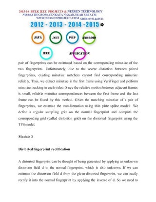 pair of fingerprints can be estimated based on the corresponding minutiae of the
two fingerprints. Unfortunately, due to the severe distortion between paired
fingerprints, existing minutiae matchers cannot find corresponding minutiae
reliably. Thus, we extract minutiae in the first frame using VeriFinger and perform
minutiae tracking in each video. Since the relative motion between adjacent frames
is small, reliable minutiae correspondences between the first frame and the last
frame can be found by this method. Given the matching minutiae of a pair of
fingerprints, we estimate the transformation using thin plate spline model We
define a regular sampling grid on the normal fingerprint and compute the
corresponding grid (called distortion grid) on the distorted fingerprint using the
TPS model.
Module 3
Distortedfingerprint rectification
A distorted fingerprint can be thought of being generated by applying an unknown
distortion field d to the normal fingerprint, which is also unknown. If we can
estimate the distortion field d from the given distorted fingerprint, we can easily
rectify it into the normal fingerprint by applying the inverse of d. So we need to
 