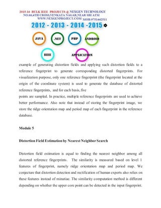 example of generating distortion fields and applying such distortion fields to a
reference fingerprint to generate corresponding distorted fingerprints. For
visualization purpose, only one reference fingerprint (the fingerprint located at the
origin of the coordinate system) is used to generate the database of distorted
reference fingerprints, and for each basis, five
points are sampled. In practice, multiple reference fingerprints are used to achieve
better performance. Also note that instead of storing the fingerprint image, we
store the ridge orientation map and period map of each fingerprint in the reference
database.
Module 5
Distortion Field Estimation by Nearest NeighborSearch
Distortion field estimation is equal to finding the nearest neighbor among all
distorted reference fingerprints. The similarity is measured based on level 1
features of fingerprint, namely ridge orientation map and period map. We
conjecture that distortion detection and rectification of human experts also relies on
these features instead of minutiae. The similarity computation method is different
depending on whether the upper core point can be detected in the input fingerprint.
 