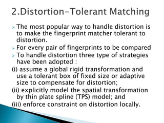  The most popular way to handle distortion is
to make the fingerprint matcher tolerant to
distortion.
 For every pair of fingerprints to be compared
 To handle distortion three type of strategies
have been adopted :
(i) assume a global rigid transformation and
use a tolerant box of fixed size or adaptive
size to compensate for distortion;
(ii) explicitly model the spatial transformation
by thin plate spline (TPS) model; and
(iii) enforce constraint on distortion locally.
 