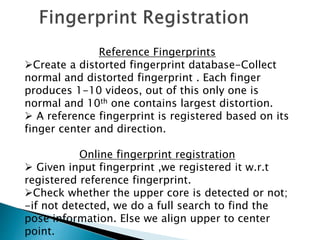 Reference Fingerprints
Create a distorted fingerprint database-Collect
normal and distorted fingerprint . Each finger
produces 1-10 videos, out of this only one is
normal and 10th one contains largest distortion.
 A reference fingerprint is registered based on its
finger center and direction.
Online fingerprint registration
 Given input fingerprint ,we registered it w.r.t
registered reference fingerprint.
Check whether the upper core is detected or not;
-if not detected, we do a full search to find the
pose information. Else we align upper to center
point.
 