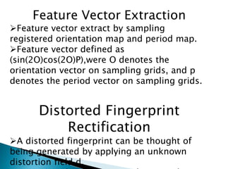 Feature Vector Extraction
Feature vector extract by sampling
registered orientation map and period map.
Feature vector defined as
(sin(2O)cos(2O)P),were O denotes the
orientation vector on sampling grids, and p
denotes the period vector on sampling grids.
Distorted Fingerprint
Rectification
A distorted fingerprint can be thought of
being generated by applying an unknown
distortion field d.
 