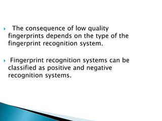  The consequence of low quality
fingerprints depends on the type of the
fingerprint recognition system.
 Fingerprint recognition systems can be
classified as positive and negative
recognition systems.
 