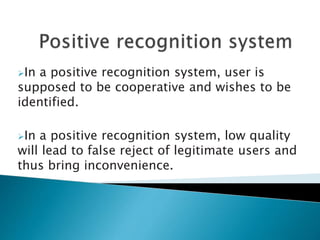 In a positive recognition system, user is
supposed to be cooperative and wishes to be
identified.
In a positive recognition system, low quality
will lead to false reject of legitimate users and
thus bring inconvenience.
 
