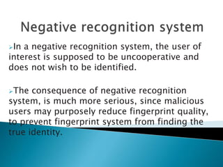 In a negative recognition system, the user of
interest is supposed to be uncooperative and
does not wish to be identified.
The consequence of negative recognition
system, is much more serious, since malicious
users may purposely reduce fingerprint quality,
to prevent fingerprint system from finding the
true identity.
 