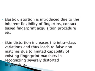 • Elastic distortion is introduced due to the
inherent flexibility of fingertips, contact-
based fingerprint acquisition procedure
etc.
• Skin distortion increases the intra-class
variations and thus leads to false non-
matches due to limited capability of
existing fingerprint matchers in
recognizing severely distorted
fingerprints.
 