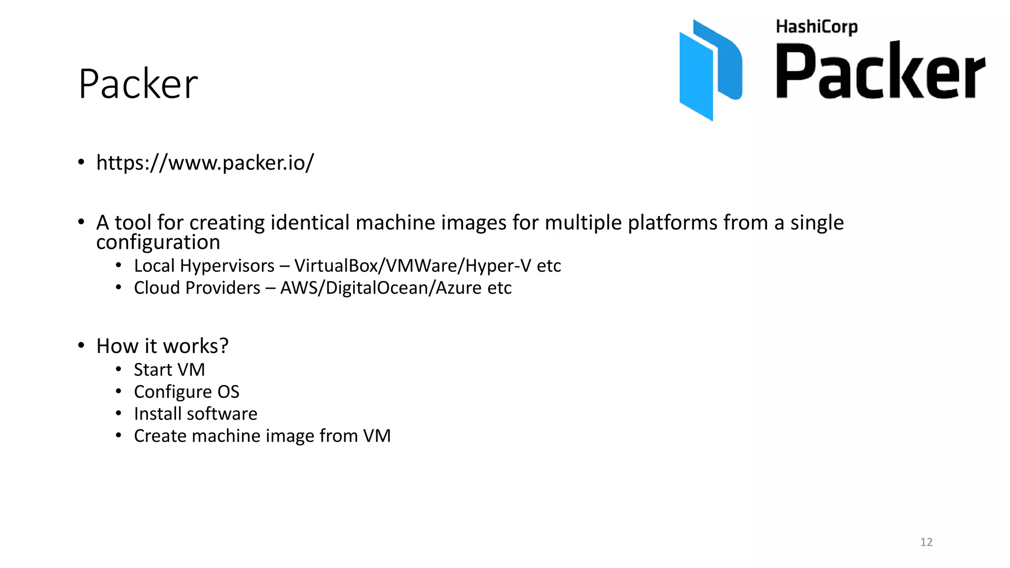 Packer
• https://www.packer.io/
• A tool for creating identical machine images for multiple platforms from a single
configuration
• Local Hypervisors – VirtualBox/VMWare/Hyper-V etc
• Cloud Providers – AWS/DigitalOcean/Azure etc
• How it works?
• Start VM
• Configure OS
• Install software
• Create machine image from VM
12
 