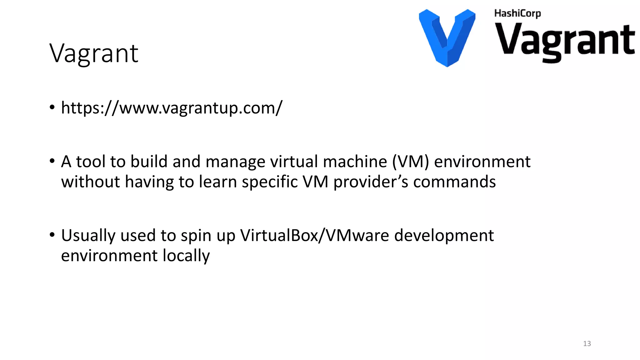 Vagrant
• https://www.vagrantup.com/
• A tool to build and manage virtual machine (VM) environment
without having to learn specific VM provider’s commands
• Usually used to spin up VirtualBox/VMware development
environment locally
13
 