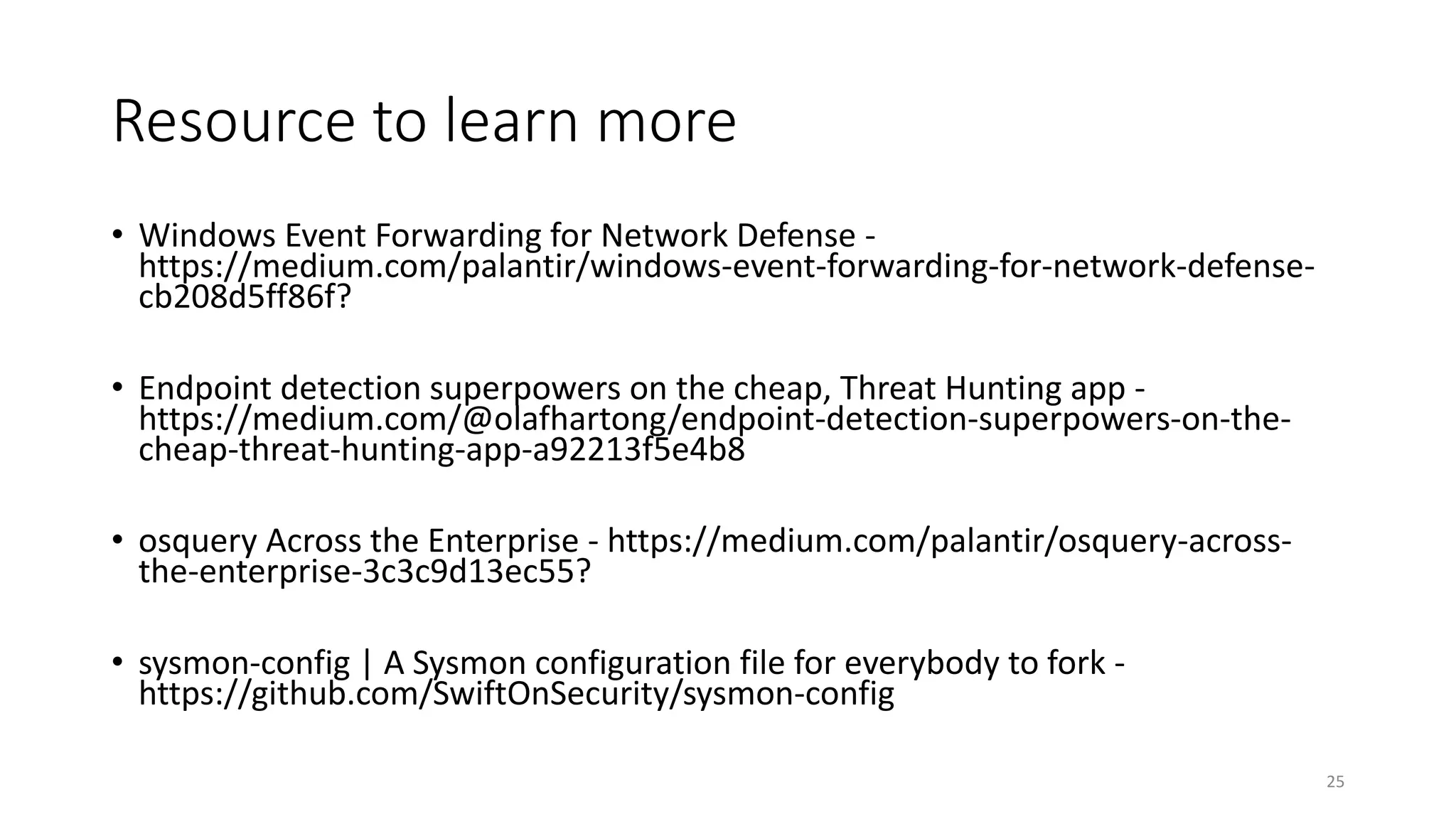 Resource to learn more
• Windows Event Forwarding for Network Defense -
https://medium.com/palantir/windows-event-forwarding-for-network-defense-
cb208d5ff86f?
• Endpoint detection superpowers on the cheap, Threat Hunting app -
https://medium.com/@olafhartong/endpoint-detection-superpowers-on-the-
cheap-threat-hunting-app-a92213f5e4b8
• osquery Across the Enterprise - https://medium.com/palantir/osquery-across-
the-enterprise-3c3c9d13ec55?
• sysmon-config | A Sysmon configuration file for everybody to fork -
https://github.com/SwiftOnSecurity/sysmon-config
25
 