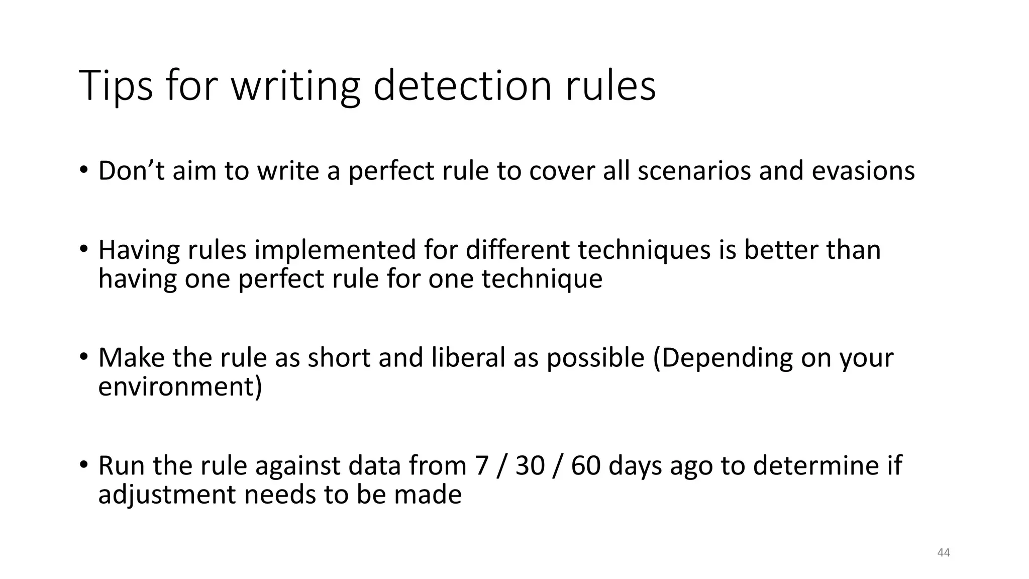 Tips for writing detection rules
• Don’t aim to write a perfect rule to cover all scenarios and evasions
• Having rules implemented for different techniques is better than
having one perfect rule for one technique
• Make the rule as short and liberal as possible (Depending on your
environment)
• Run the rule against data from 7 / 30 / 60 days ago to determine if
adjustment needs to be made
44
 