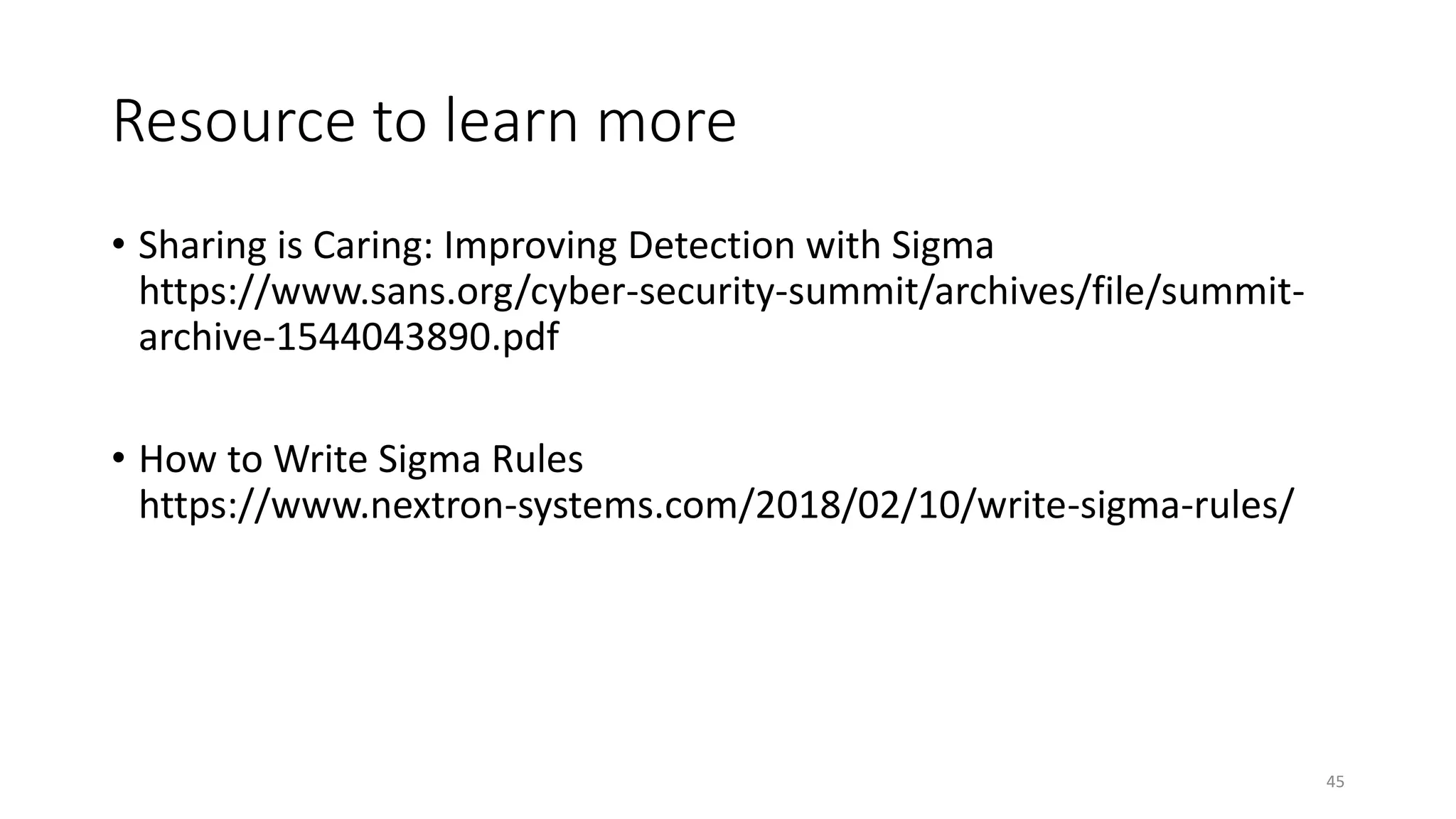 Resource to learn more
• Sharing is Caring: Improving Detection with Sigma
https://www.sans.org/cyber-security-summit/archives/file/summit-
archive-1544043890.pdf
• How to Write Sigma Rules
https://www.nextron-systems.com/2018/02/10/write-sigma-rules/
45
 